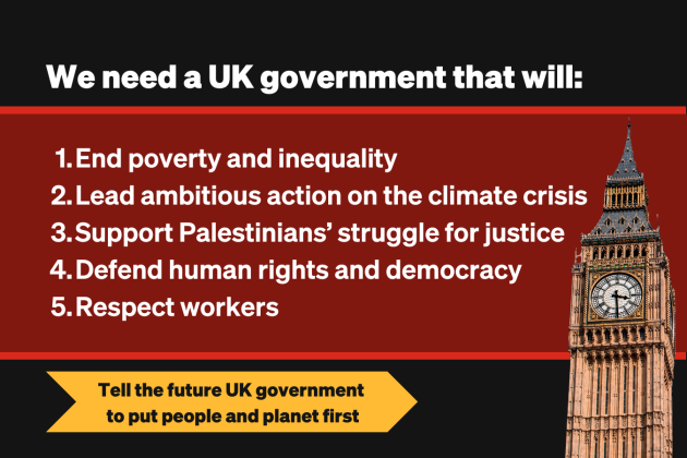 We need a UK government that will: 1. End poverty and inequality   2. Lead ambitious action on the climate crisis    3. Support the Palestinian peoples’ struggle for justice   4. Defend our human rights and democracy    5. Respect workers 